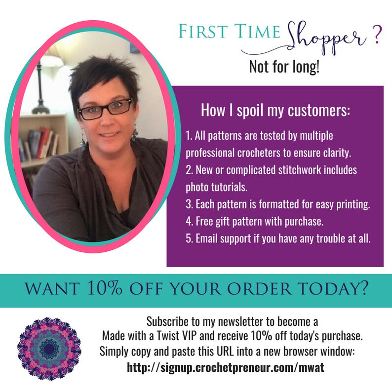 以下が含まれることがあります： クローズアップのポートレートで、女性がカメラに向かって笑顔を浮かべています。テキストには、「FIRST TIME Shopper? Not for long!」「How I spoil my customers:」と続き、5つの特典がリストされています。テキストには、「WANT 10% OFF YOUR ORDER TODAY?」「Subscribe to my newsletter to become a Made with a Twist VIP and receive 10% off today's purchase. Simply copy and paste this URL into a new browser window: http://signup.crochetpreneur.com/mwat」とも書かれています。