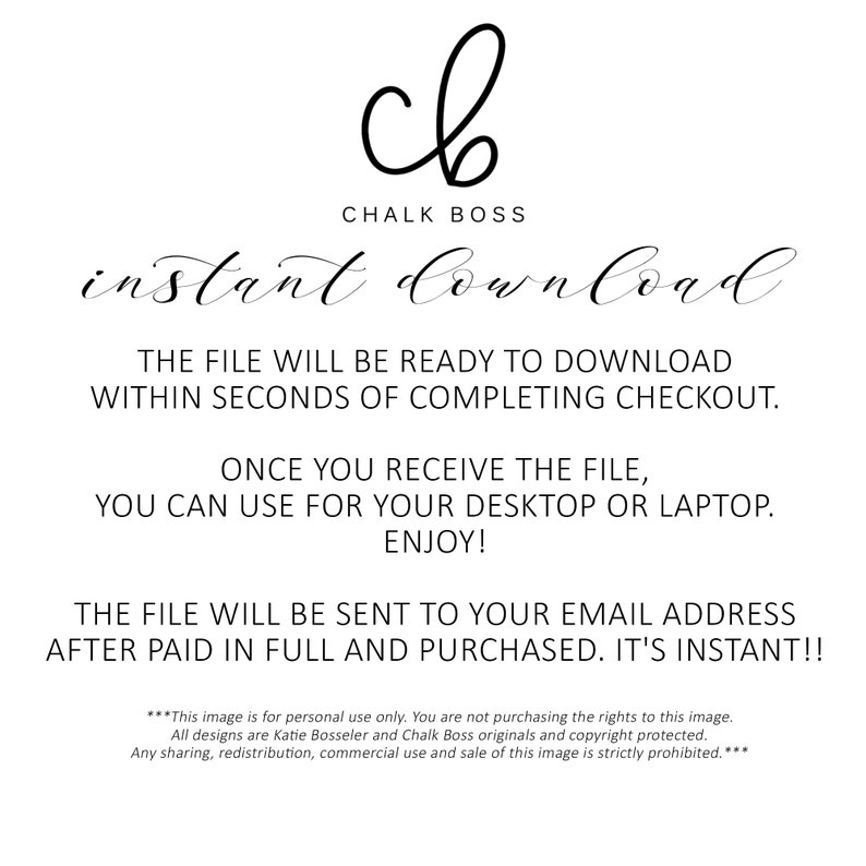May include: A digital download graphic with the text "Chalk Boss" and "instant download". The text states that the file will be ready to download within seconds of completing checkout. The file can be used for a desktop or laptop. The file will be sent to your email address after paid in full and purchased. It's instant! The text also states that this image is for personal use only. All designs are Katie Bosseler and Chalk Boss originals and copyright protected. Any sharing, redistribution, commercial use and sale of this image is strictly prohibited.