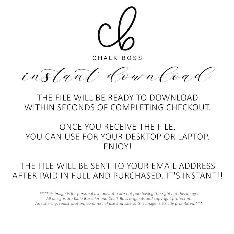 May include: A digital download graphic with the text "Chalk Boss" and "instant download". The text states that the file will be ready to download within seconds of completing checkout. The file can be used for a desktop or laptop. The file will be sent to your email address after paid in full and purchased. It's instant! The text also states that this image is for personal use only. All designs are Katie Bosseler and Chalk Boss originals and copyright protected. Any sharing, redistribution, commercial use and sale of this image is strictly prohibited.