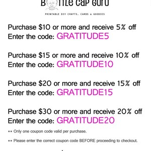 May include: A white and gray image with pink text. The text reads "Purchase $10 or more and receive 5% off. Enter the code: GRATITUDE5. Purchase $15 or more and receive 10% off. Enter the code: GRATITUDE10. Purchase $20 or more and receive 15% off. Enter the code: GRATITUDE15. Purchase $30 or more and receive 20% off. Enter the code: GRATITUDE20. ** Only one coupon code valid per purchase. ** Please enter the correct coupon code BEFORE proceeding to checkout. www.bottlecapguru.com"