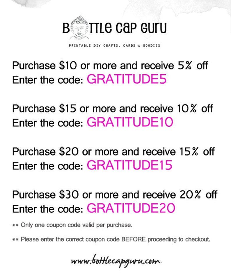 May include: A white and gray image with pink text. The text reads "Purchase $10 or more and receive 5% off. Enter the code: GRATITUDE5. Purchase $15 or more and receive 10% off. Enter the code: GRATITUDE10. Purchase $20 or more and receive 15% off. Enter the code: GRATITUDE15. Purchase $30 or more and receive 20% off. Enter the code: GRATITUDE20. ** Only one coupon code valid per purchase. ** Please enter the correct coupon code BEFORE proceeding to checkout. www.bottlecapguru.com"