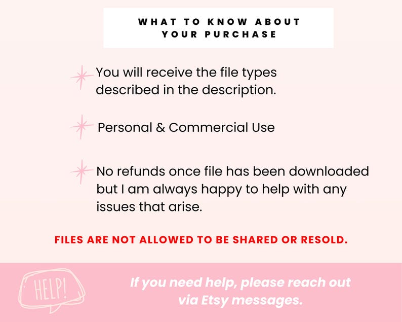May include: Pink and white text on a light pink background with a star icon next to each bullet point. The text reads: "WHAT TO KNOW ABOUT YOUR PURCHASE You will receive the file types described in the description. Personal & Commercial Use No refunds once file has been downloaded but I am always happy to help with any issues that arise. FILES ARE NOT ALLOWED TO BE SHARED OR RESOLD. HELP! If you need help, please reach out via Etsy messages."