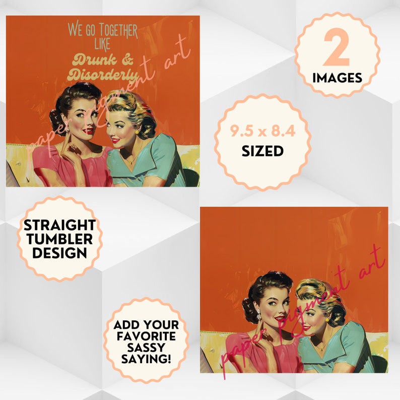 May include: Two women in vintage clothing whisper to each other on a sofa. The background is orange. The text "We go together like Drunk & Disorderly" is at the top of the image. The text "9.5 x 8.4 SIZED" is in a circle at the bottom right of the image. The text "Straight Tumbler Design" is in a circle at the bottom left of the image. The text "Add your favourite sassy saying!" is in a circle at the bottom centre of the image.