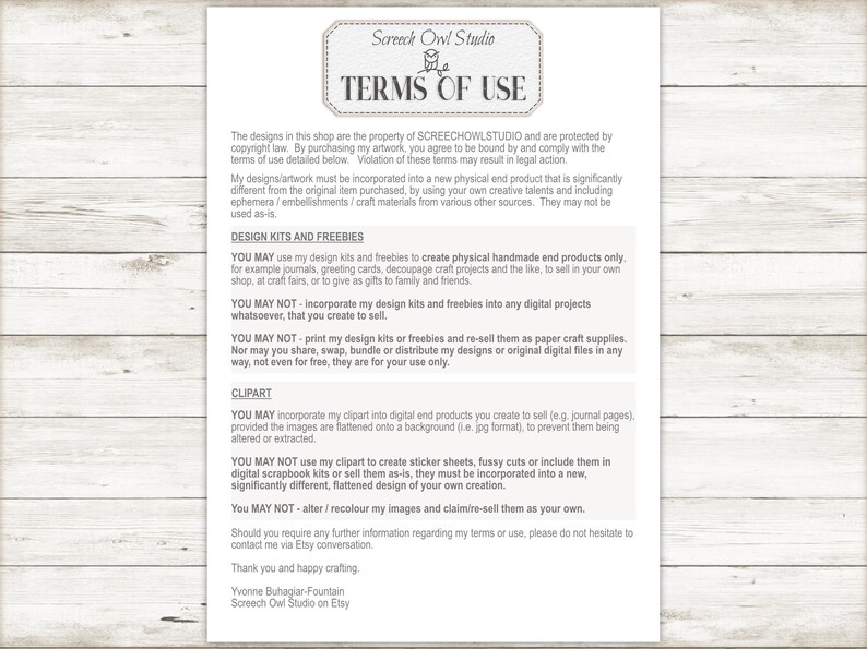 May include: Terms of use for digital designs and clipart.  The text states that designs may be used to create physical handmade end products only.  Designs may not be incorporated into any digital projects or re-sold as paper craft supplies.  Clipart may be incorporated into digital end products, but may not be used to create sticker sheets, fussy cuts, or included in digital scrapbook kits.  The text also states that designs may not be altered or re-colored and re-sold as one's own.