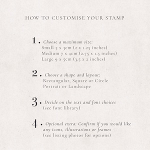 May include: How to customize your stamp. Choose a maximum size: Small 5 x 3 cm (2 x 1.25 inches), Medium 7 x 4 cm (2.75 x 1.5 inches), Large 9 x 5 cm (3.5 x 2 inches). Choose a shape and layout: Rectangular, Square or Circle, Portrait or Landscape. Decide on the text and font choices (see font library). Optional extra: Confirm if you would like any icons, illustrations or frames (see listing photos for options).