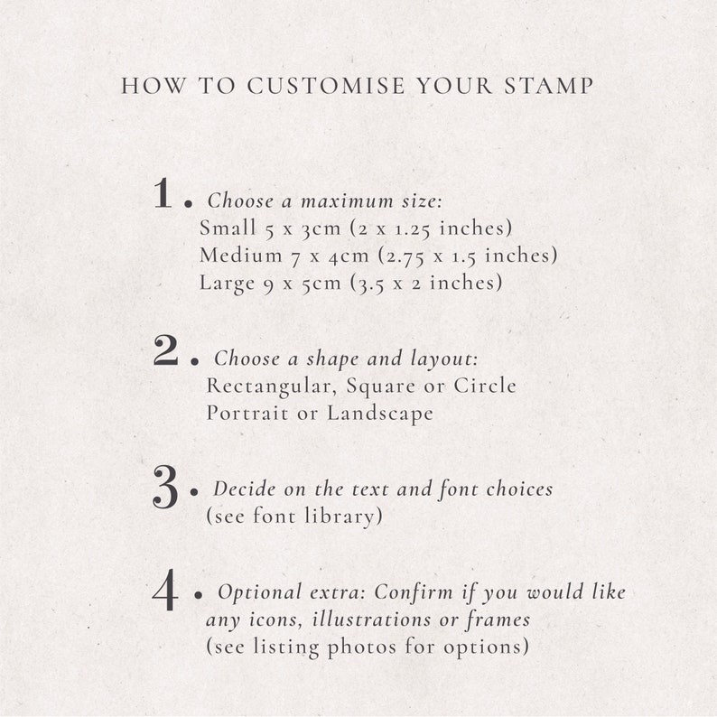 May include: How to customize your stamp. Choose a maximum size: Small 5 x 3 cm (2 x 1.25 inches), Medium 7 x 4 cm (2.75 x 1.5 inches), Large 9 x 5 cm (3.5 x 2 inches). Choose a shape and layout: Rectangular, Square or Circle, Portrait or Landscape. Decide on the text and font choices (see font library). Optional extra: Confirm if you would like any icons, illustrations or frames (see listing photos for options).