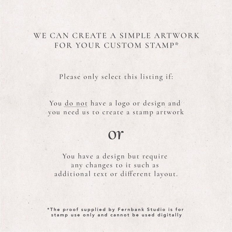 May include: Text on a white background explaining that this listing is for creating simple artwork for a custom stamp. It states that you should only select this listing if you do not have a logo or design and need the seller to create the artwork, or if you have a design but need changes such as additional text or a different layout. It also states that the proof supplied by Fernbank Studio is for stamp use only and cannot be used digitally.