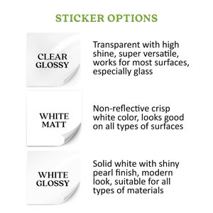 Sticker options: clear glossy - transparent with a high shine, super versatile; white matt - non-reflective crisp white color; white glossy - solid white with a shiny pearl finish, modern look;