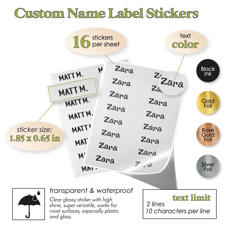 May include: A sheet of 16 personalized name label stickers with a transparent and waterproof finish. The stickers are 1.85 inches by 0.65 inches and can be customized with 2 lines of text, up to 10 characters per line. The text color options are black ink, gold foil, rose gold foil, and silver foil.