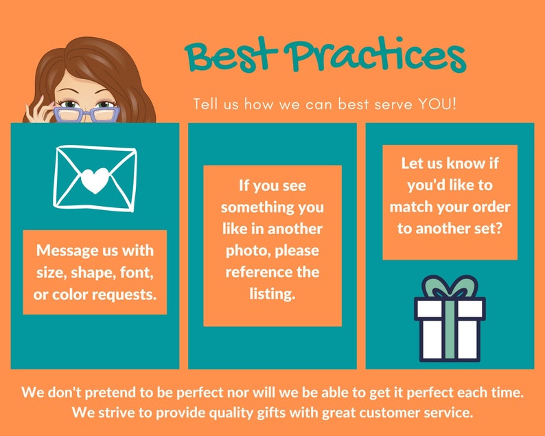 Peut inclure: Un graphique avec une femme de dessin anim&eacute; regardant par-dessus une bo&icirc;te bleu sarcelle avec le texte "Best Practices" en blanc. Le texte "Tell us how we can best serve YOU!" est sous le titre. Le graphique comporte trois bo&icirc;tes bleu sarcelle avec du texte blanc et des ic&ocirc;nes. La premi&egrave;re bo&icirc;te contient une enveloppe blanche avec un c&oelig;ur &agrave; l'int&eacute;rieur et le texte "Message us with size, shape, font, or color requests." La deuxi&egrave;me bo&icirc;te contient le texte "If you see something you like in another photo, please reference the listing." La troisi&egrave;me bo&icirc;te contient un coffret cadeau blanc avec un n&oelig;ud sur le dessus et le texte "Let us know if you'd like to match your order to another set?" Le graphique comporte le texte "We don't pretend to be perfect nor will we be able to get it perfect each time. We strive to provide quality gifts with great customer service." en bas.