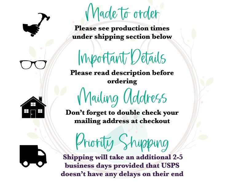 May include: A graphic with four icons and text. The icons are a hammer, eyeglasses, a house, and a delivery truck. The text reads "Made to order", "Please see production times under shipping section below", "Important Details", "Please read description before ordering", "Mailing Address", "Don't forget to double check your mailing address at checkout", "Priority Shipping", "Shipping will take an additional 2-5 business days provided that USPS doesn't have any delays on their end".