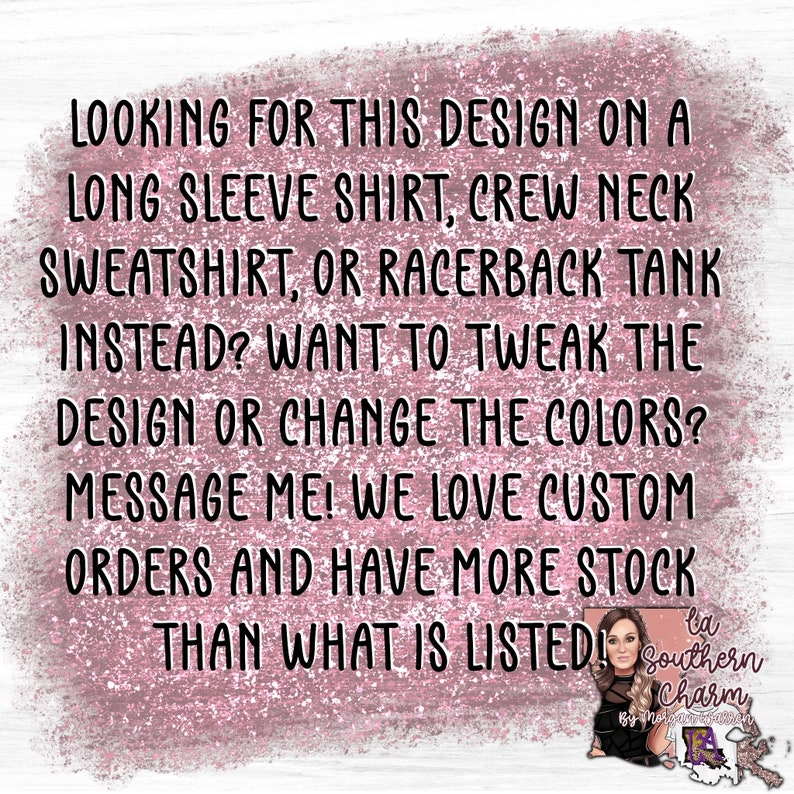 May include: Text on a pink glittery background that reads: "Looking for this design on a long sleeve shirt, crew neck sweatshirt, or racerback tank instead? Want to tweak the design or change the colors? Message me! We love custom orders and have more stock than what is listed!"  The text is followed by a photo of a woman with a pink background and the text "Southern Charm" in a pink and white font.