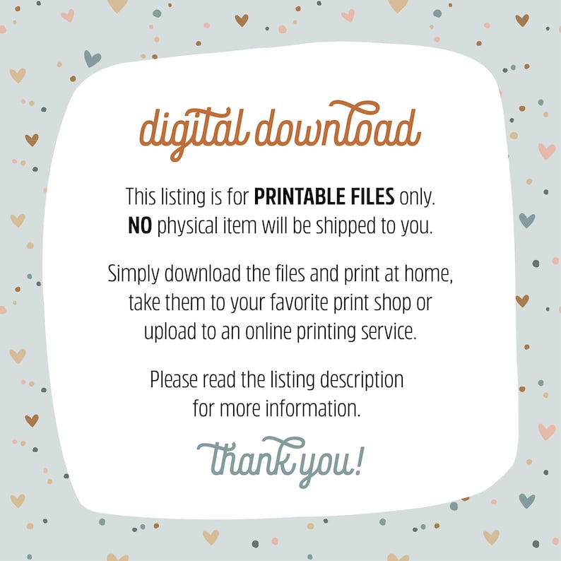 May include: A digital download graphic with a light blue background and a white border. The graphic has a brown heart pattern and the text "digital download" in brown. The text "This listing is for PRINTABLE FILES only. NO physical item will be shipped to you." is in black. The text "Simply download the files and print at home, take them to your favourite print shop or upload to an online printing service." is in black. The text "Please read the listing description for more information." is in black. The text "Thank you!" is in brown.