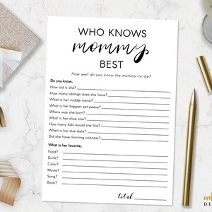 May include: A printable game for a baby shower or party. The game is called "Who Knows Mommy Best?" and asks questions about the mother-to-be. The questions include: How old is she? How many siblings does she have? What is her middle name? What is her biggest pet peeve? Where was she born? What is her shoe size? How many children would she like? When is her due date? Did she have morning sickness? What is her favourite food? drink? colour? movie? song? book?