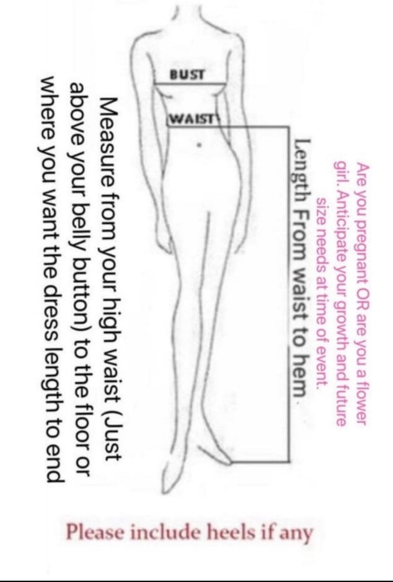 May include: A line drawing of a woman's body with measurements for bust, waist, and length from waist to hem. The text "Are you pregnant OR are you a flower girl. Anticipate your growth and future size needs at time of event." is written on the right side of the image. The text "Measure from your high waist (Just above your belly button) to the floor or where you want the dress length to end" is written on the left side of the image. The text "Please include heels if any" is written at the bottom of the image.