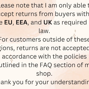 May include: Text on a peach-colored background with a subtle watercolor effect. The text reads: "Please note that I am only able to accept returns from buyers within the EU, EEA, and UK as required by law. For customers outside of these regions, returns are not accepted in accordance with the policies outlined in the FAQ section of my shop. Thank you for your understanding."