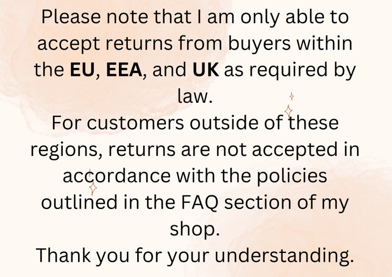 May include: Text on a peach-colored background with a subtle watercolor effect. The text reads: "Please note that I am only able to accept returns from buyers within the EU, EEA, and UK as required by law. For customers outside of these regions, returns are not accepted in accordance with the policies outlined in the FAQ section of my shop. Thank you for your understanding."