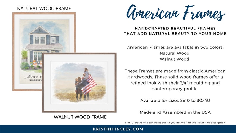 May include: Two wood picture frames, one natural wood and one walnut wood, showcasing watercolor prints. The natural wood frame features a house with the text "home sweet home" and the address "123 Beach Street, MA". The walnut wood frame features a family standing in front of an American flag. The text "American Frames" is displayed in a large font at the top of the image. The text "Handcrafted beautiful frames that add natural beauty to your home" is displayed below the title. The text "American Frames are available in two colors: Natural Wood, Walnut Wood" is displayed below the tagline. The text "These Frames are made from classic American Hardwoods. These solid wood frames offer a refined look with their 3/4" moulding and contemporary profile." is displayed below the color options. The text "Available for sizes 8x10 to 30x40" is displayed below the description of the frames. The text "Made and Assembled in the USA" is displayed below the size options. The text "Non-Glare Acrylic can be added to your frame find the link in the description" is displayed below the "Made and Assembled in the USA" text. The text "KRISTINHINSLEY.COM" is displayed at the bottom of the image.