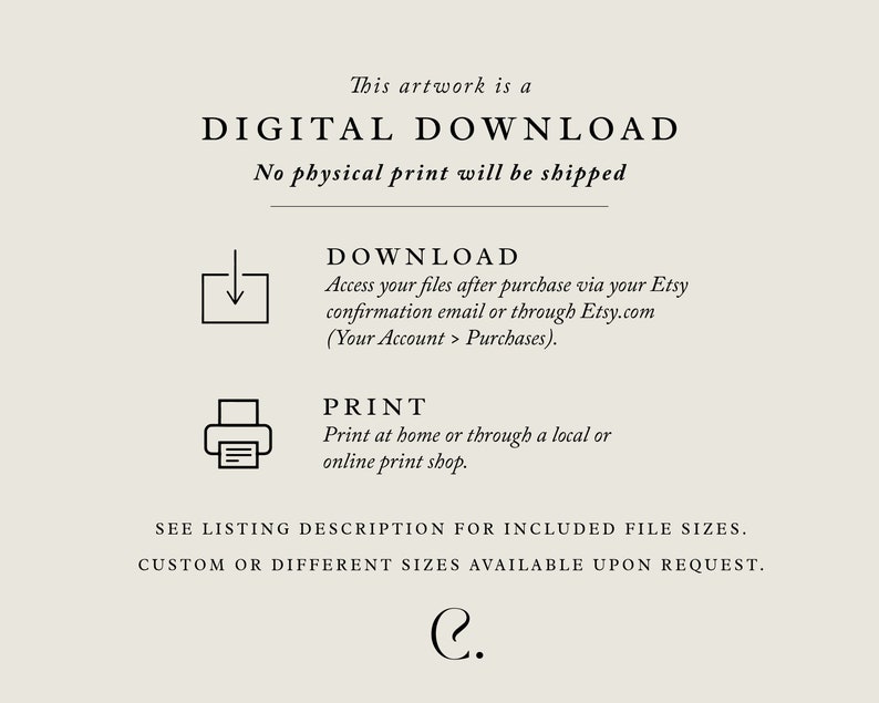 May include: Digital download artwork. Text reads: This artwork is a DIGITAL DOWNLOAD. No physical print will be shipped. DOWNLOAD Access your files after purchase via your Etsy confirmation email or through Etsy.com (Your Account > Purchases). PRINT Print at home or through a local or online print shop. SEE LISTING DESCRIPTION FOR INCLUDED FILE SIZES. CUSTOM OR DIFFERENT SIZES AVAILABLE UPON REQUEST. C.