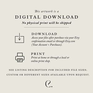 May include: Digital download artwork. Text reads: This artwork is a DIGITAL DOWNLOAD. No physical print will be shipped. DOWNLOAD Access your files after purchase via your Etsy confirmation email or through Etsy.com (Your Account > Purchases). PRINT Print at home or through a local or online print shop. SEE LISTING DESCRIPTION FOR INCLUDED FILE SIZES. CUSTOM OR DIFFERENT SIZES AVAILABLE UPON REQUEST. C.