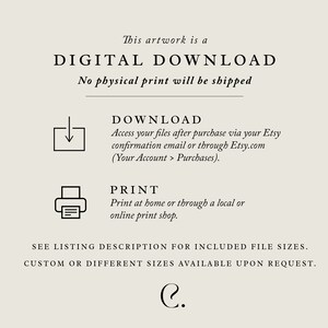 May include: Digital download artwork. Text reads: This artwork is a DIGITAL DOWNLOAD. No physical print will be shipped. DOWNLOAD Access your files after purchase via your Etsy confirmation email or through Etsy.com (Your Account > Purchases). PRINT Print at home or through a local or online print shop. SEE LISTING DESCRIPTION FOR INCLUDED FILE SIZES. CUSTOM OR DIFFERENT SIZES AVAILABLE UPON REQUEST. C.