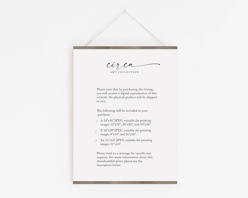 May include: A white poster with a brown wooden frame hangs on a white wall. The poster has the text "circa ART COLLECTION" at the top and lists different sizes of digital images available for purchase. The text reads: "Please note that by purchasing this listing, you will receive a digital reproduction of this artwork. No physical product will be shipped to you. The following will be included in your purchase: 1. A 24"x36" JPEG, suitable for printing images 12"x18", 20"x30", and 24"x36". 2. A 16"x20" JPEG, suitable for printing images 8"x10" and 16"x20". 3. An 11"x14" JPEG suitable for printing images 11"x14". Please send us a message for specific size requests. For more information about this downloadable print, please see the description below."