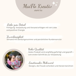 May include: A photo of a mother and child hugging. The text "MaiFlo Kreativ" is at the top of the image. The text "steht f&uuml;r" is below the logo. The text "Liebe zum Detail" is below the logo. The text "Fertigung, Verpackung und Versand erfolgen mit viel Liebe und positiver Energie" is below the text "Liebe zum Detail". The text "Zuverl&auml;ssigkeit" is below the text "Fertigung, Verpackung und Versand erfolgen mit viel Liebe und positiver Energie". The text "Versand mit Sendungsnummer und pers&ouml;nlicher Kundenservice" is below the text "Zuverl&auml;ssigkeit". The text "Hohe Qualit&auml;t" is below the text "Versand mit Sendungsnummer und pers&ouml;nlicher Kundenservice". The text "Jedes Produkt wird sorgf&auml;ltig gefertigt und gepr&uuml;ft - vom ersten Schritt bis zur Verpackung" is below the text "Hohe Qualit&auml;t". The text "Emotionaler Mehrwert" is below the text "Jedes Produkt wird sorgf&auml;ltig gefertigt und gepr&uuml;ft - vom ersten Schritt bis zur Verpackung". The text "Designs, die Freude schenken und Herzen ber&uuml;hren" is below the text "Emotionaler Mehrwert".