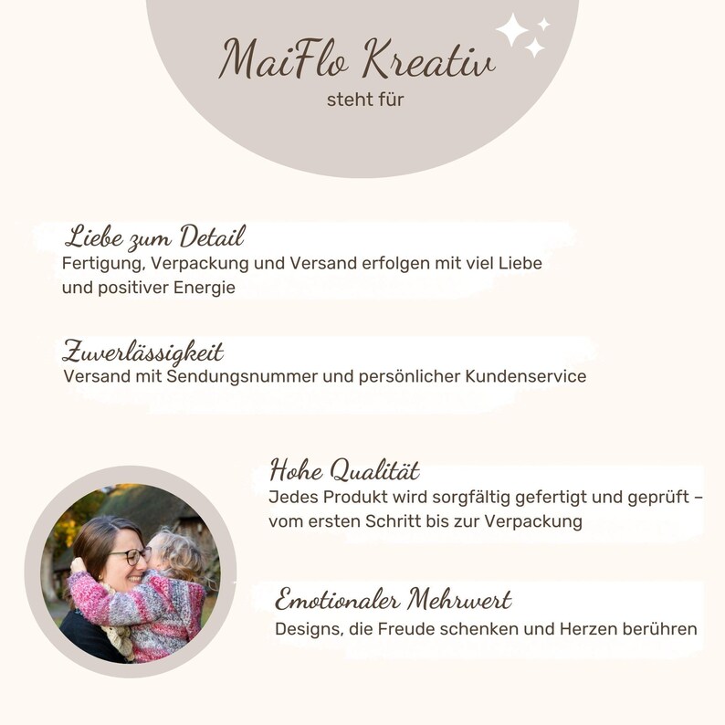 May include: A photo of a mother and child hugging. The text "MaiFlo Kreativ" is at the top of the image. The text "steht f&uuml;r" is below the logo. The text "Liebe zum Detail" is below the logo. The text "Fertigung, Verpackung und Versand erfolgen mit viel Liebe und positiver Energie" is below the text "Liebe zum Detail". The text "Zuverl&auml;ssigkeit" is below the text "Fertigung, Verpackung und Versand erfolgen mit viel Liebe und positiver Energie". The text "Versand mit Sendungsnummer und pers&ouml;nlicher Kundenservice" is below the text "Zuverl&auml;ssigkeit". The text "Hohe Qualit&auml;t" is below the text "Versand mit Sendungsnummer und pers&ouml;nlicher Kundenservice". The text "Jedes Produkt wird sorgf&auml;ltig gefertigt und gepr&uuml;ft - vom ersten Schritt bis zur Verpackung" is below the text "Hohe Qualit&auml;t". The text "Emotionaler Mehrwert" is below the text "Jedes Produkt wird sorgf&auml;ltig gefertigt und gepr&uuml;ft - vom ersten Schritt bis zur Verpackung". The text "Designs, die Freude schenken und Herzen ber&uuml;hren" is below the text "Emotionaler Mehrwert".