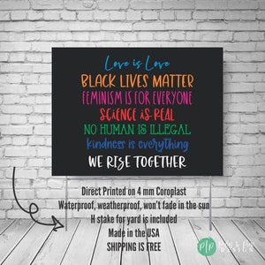 May include: Black sign with white text that reads "Love is Love, Black Lives Matter, Feminism is for Everyone, Science is Real, No Human is Illegal, Kindness is Everything, We Rise Together". The sign is made of 4 mm Coroplast and is waterproof, weatherproof, and won't fade in the sun. It includes an H stake for the yard and is made in the USA. Shipping is free.