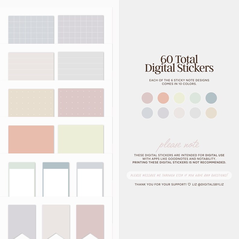 May include: A digital sticker set with 60 total stickers in 10 different colors. The stickers feature 6 different designs: grid, lines, polka dots, solid color, blank, and flag. Each design is available in 10 colors: light pink, light blue, light green, light yellow, light gray, peach, lavender, beige, light teal, and light orange. "60 Total Digital Stickers" and "Each of the 6 sticky note designs comes in 10 colors." are written in brown text. "Please note" is written in pink text. "These digital stickers are intended for digital use with apps like Goodnotes and Notability. Printing these digital stickers is not recommended." is written in black text. "Please message me through Etsy if you have any questions!" is written in pink text. "Thank you for your support! Liz @digitalsbyliz" is written in black text.