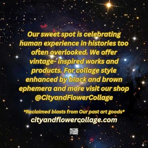 Puede incluir: Una imagen en blanco y negro con un fondo de cielo estrellado nocturno. El texto dice: "Our sweet spot is celebrating human experience in histories too often overlooked. We offer vintage-inspired works and products. For collage style enhanced by black and brown ephemera and more visit our shop @CityandFlowerCollage *Reclaimed blasts from Our past art goods* cityandflowercollage.com"