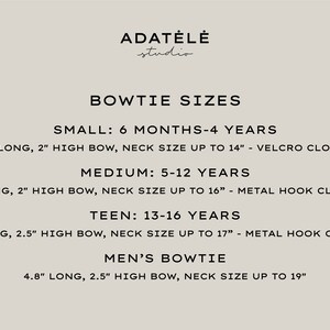 May include: Bowtie size chart from Adat&eacute;l&eacute; Studio. Sizes include Small (3.5" long, 2" high bow), Medium (4" long, 2" high bow), Teen (4.5" long, 2.5" high bow), and Men's (4.8" long, 2.5" high bow). Neck sizes vary.