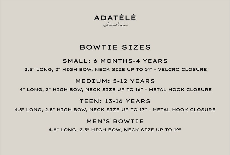 May include: Bowtie size chart from Adat&eacute;l&eacute; Studio. Sizes include Small (3.5" long, 2" high bow), Medium (4" long, 2" high bow), Teen (4.5" long, 2.5" high bow), and Men's (4.8" long, 2.5" high bow). Neck sizes vary.