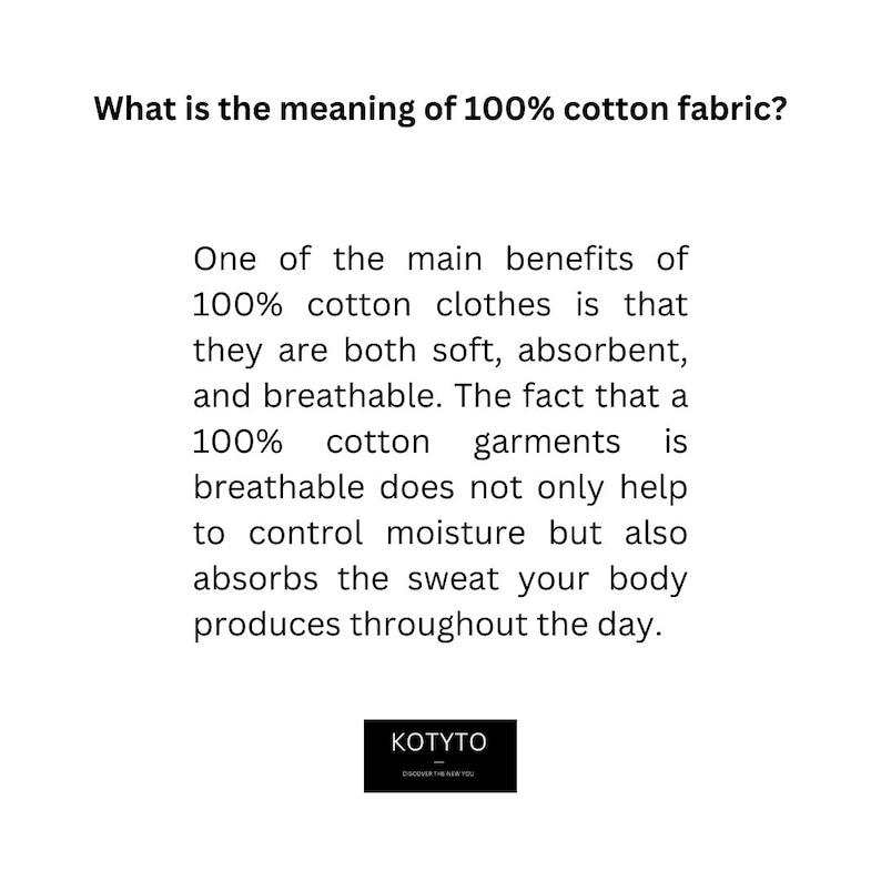May include: Text explaining the benefits of 100% cotton clothing. The text says that 100% cotton clothes are soft, absorbent, and breathable. The text also says that 100% cotton garments help control moisture and absorb sweat. The text is in black on a white background. The text is centered on the page. The text is surrounded by a white border. The text is below the words "What is the meaning of 100% cotton fabric?" The text is above the words "KOTYTO" and "DISCOVER THE REAL YOU".