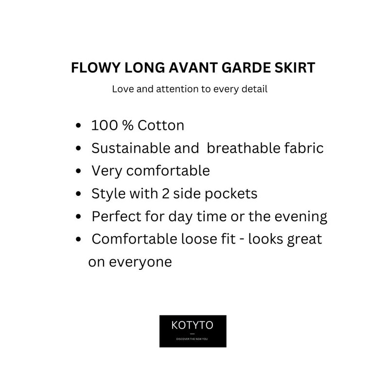 May include: A white text description on a black background highlighting the features of a flowy long skirt. The text reads: "FLOWY LONG AVANT GARDE SKIRT Love and attention to every detail &bull; 100% Cotton &bull; Sustainable and breathable fabric &bull; Very comfortable &bull; Style with 2 side pockets &bull; Perfect for day time or the evening &bull; Comfortable loose fit - looks great on everyone KOTYTO DISCOVER THE REAL YOU"