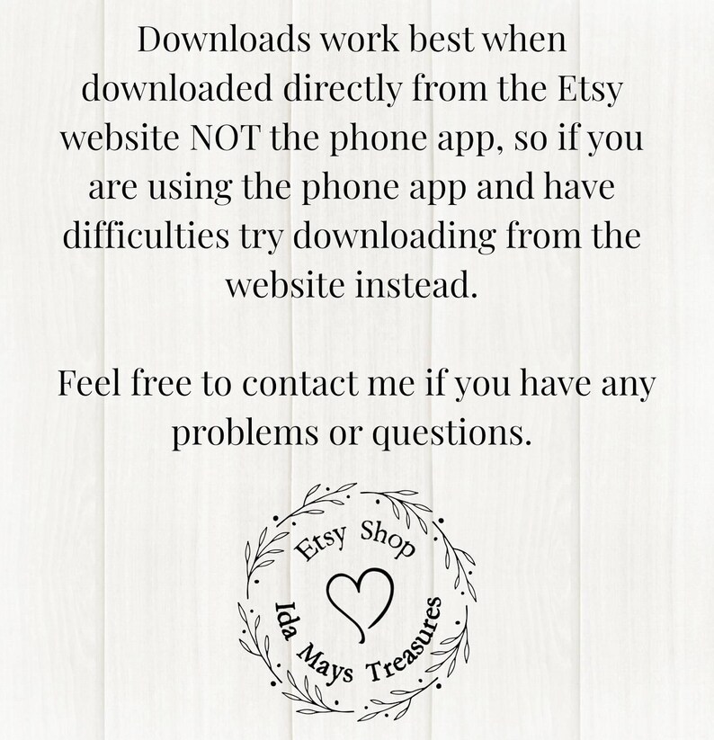 Pu&ograve; includere: Un grafico informativo bianco con testo nero che recita: Downloads work best when downloaded directly from the Etsy website NOT the phone app, so if you are using the phone app and have difficulties try downloading from the website instead. Feel free to contact me if you have any problems or questions. In basso c'&egrave; un logo circolare con foglie, un cuore e il testo Etsy Shop Ida Mays Treasures.