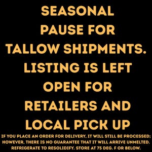 May include: A black graphic with bold yellow text that reads: SEASONAL PAUSE FOR TALLOW SHIPMENTS. LISTING IS LEFT OPEN FOR RETAILERS AND LOCAL PICK UP. IF YOU PLACE AN ORDER FOR DELIVERY, IT WILL STILL BE PROCESSED; HOWEVER, THERE IS NO GUARANTEE THAT IT WILL ARRIVE UNMELTED. REFRIGERATE TO RESOLIDIFY. STORE AT 75 DEG. F OR BELOW.