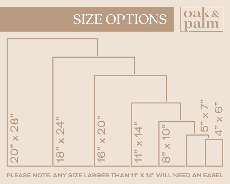 May include: A chart showing different size options for prints. The sizes are listed in inches: 20 x 28, 18 x 24, 16 x 20, 11 x 14, 8 x 10, 5 x 7, and 4 x 6. The text "PLEASE NOTE: ANY SIZE LARGER THAN 11" X 14" WILL NEED AN EASEL" is at the bottom of the chart. The text "SIZE OPTIONS" is at the top of the chart. The text "oak & palm" is in the top right corner of the chart.