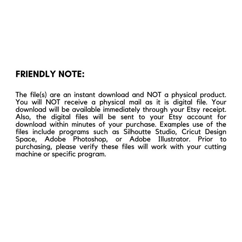 May include: A friendly note explaining that the digital files are an instant download and not a physical product. The note also mentions that the files will be available immediately through the Etsy receipt and sent to the Etsy account within minutes of purchase. The note lists examples of programs that the files can be used with, such as Silhouette Studio, Cricut Design Space, Adobe Photoshop, and Adobe Illustrator. The note also encourages buyers to verify that the files will work with their cutting machine or specific program before purchasing.