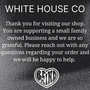Puede incluir: Imagen en blanco y negro con el texto "WHITE HOUSE CO" en la parte superior. El texto "Thank you for visiting our shop. You are supporting a small family owned business and we are so grateful. Please reach out with any questions regarding your order and we will be happy to help." est&aacute; debajo del nombre de la empresa. Un coraz&oacute;n con la palabra "BE KIND" dentro est&aacute; en la parte inferior de la imagen.