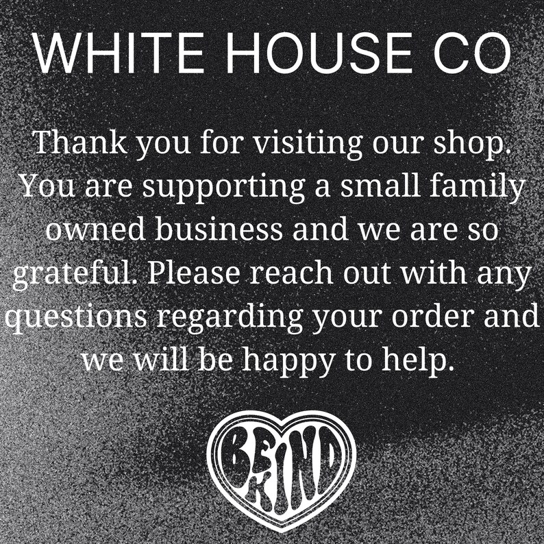 Puede incluir: Imagen en blanco y negro con el texto "WHITE HOUSE CO" en la parte superior. El texto "Thank you for visiting our shop. You are supporting a small family owned business and we are so grateful. Please reach out with any questions regarding your order and we will be happy to help." est&aacute; debajo del nombre de la empresa. Un coraz&oacute;n con la palabra "BE KIND" dentro est&aacute; en la parte inferior de la imagen.