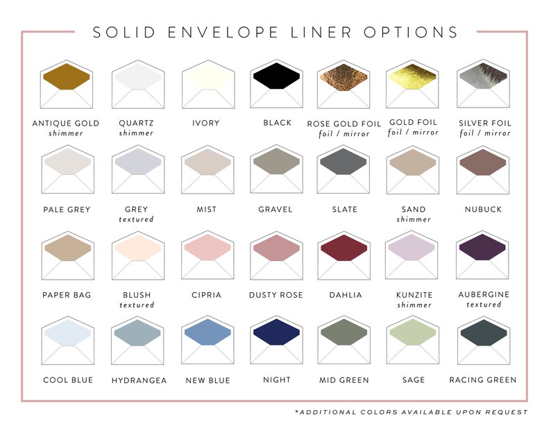 May include: A chart displaying 24 different envelope liner colours and textures. The colours include antique gold, quartz, ivory, black, rose gold foil, gold foil, silver foil, pale grey, grey, mist, gravel, slate, sand, nubuck, paper bag, blush, cipria, dusty rose, dahlia, kunzite, aubergine, cool blue, hydrangea, new blue, night, mid green, sage, and racing green. The text "SOLID ENVELOPE LINER OPTIONS" is at the top of the chart. The text "*ADDITIONAL COLOURS AVAILABLE UPON REQUEST" is at the bottom of the chart.