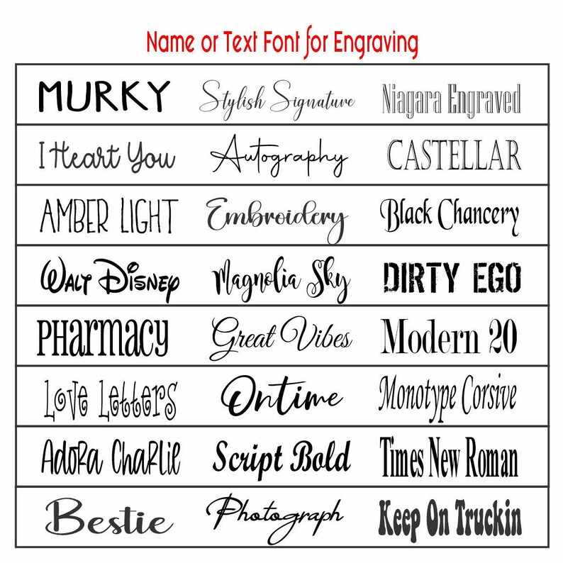 May include: A grid showcasing various font styles for engraving. The fonts include "MURKY", "Stylish Signature", "Niagara Engraved", "I Heart You", "Autography", "CASTELLAR", "AMBER LIGHT", "Embroidery", "Black Chancery", "WALT Disney", "Magnolia Sky", "DIRTY EGO", "Pharmacy", "Great Vibes", "Modern 20", "Love Letters", "Ontime", "Monotype Corsive", "Adora Charlie", "Script Bold", "Times New Roman", "Bestie", "Photograph", and "Keep On Truckin".
