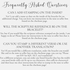 May include: Frequently Asked Questions about adding stamping to the inside of a bracelet, including scripture references and different translations.  The text explains that you can add a name or date to the inside of the bracelet for no additional charge.  You can also request a scripture reference or a different translation to be stamped on the inside of the bracelet.  The text also explains that wide cuffs can fit up to 120 characters and thin cuffs can fit up to 60 characters.