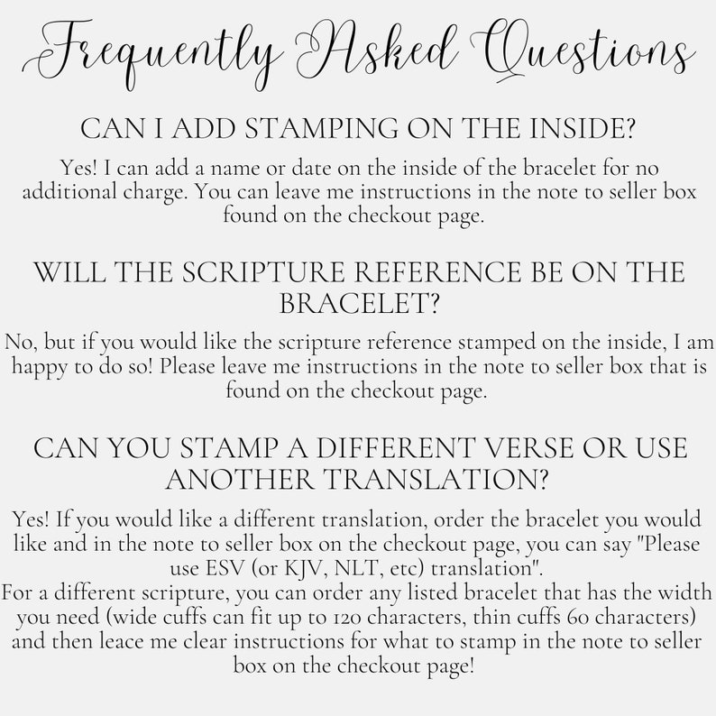 May include: Frequently Asked Questions about adding stamping to the inside of a bracelet, including scripture references and different translations.  The text explains that you can add a name or date to the inside of the bracelet for no additional charge.  You can also request a scripture reference or a different translation to be stamped on the inside of the bracelet.  The text also explains that wide cuffs can fit up to 120 characters and thin cuffs can fit up to 60 characters.