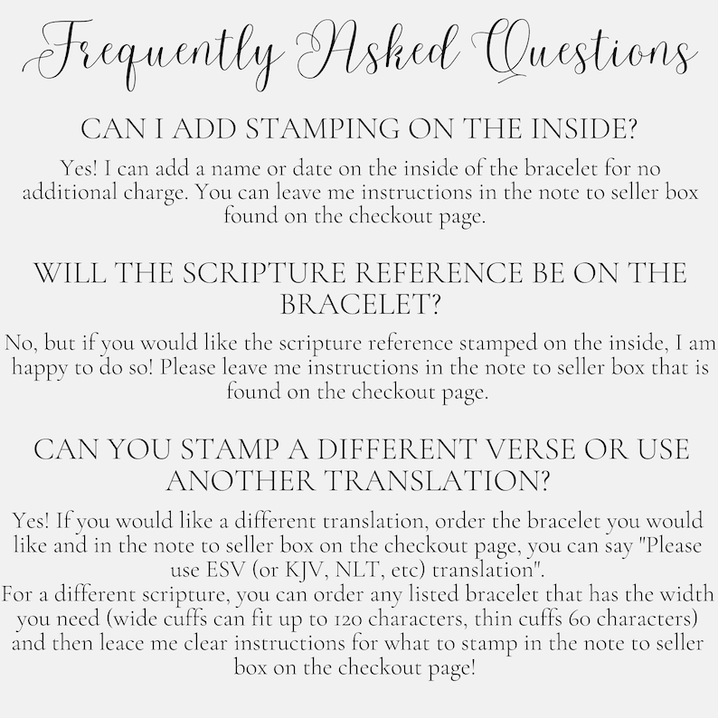 May include: Frequently Asked Questions about adding personalisation to bracelets.  You can add a name or date on the inside of the bracelet for no additional charge.  You can also request a different verse or translation to be stamped on the bracelet.  Instructions for personalisation can be left in the note to seller box on the checkout page.