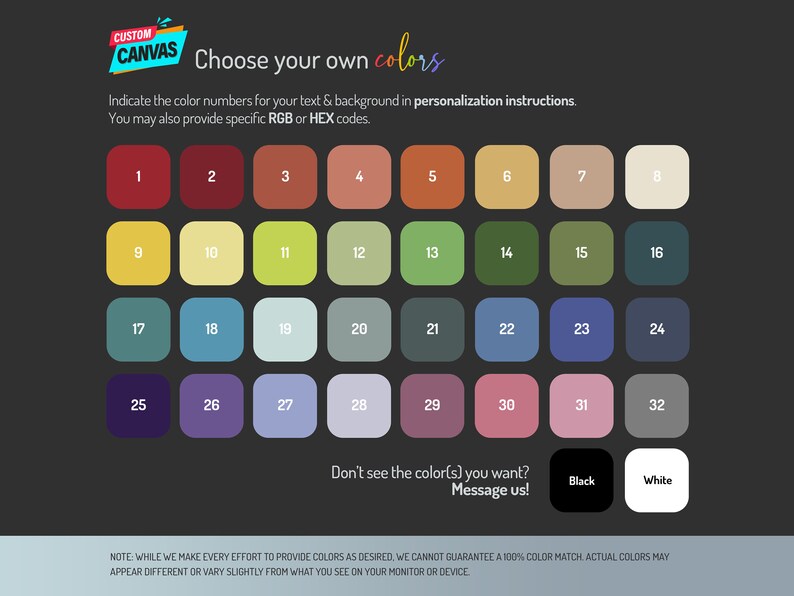 May include: A color chart with 32 different color swatches. The swatches are arranged in a grid of four rows and eight columns. The colors range from red to green to blue to purple. The text "Choose your own colors" is at the top of the chart. The text "Don't see the color(s) you want? Message us!" is below the chart. The text "Black" and "White" are below the chart.