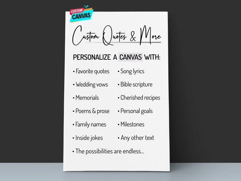May include: A white sheet of paper with the text "Custom Quotes & More" and "PERSONALIZE A CANVAS WITH:" followed by a list of ideas for customizing a canvas, such as favorite quotes, song lyrics, wedding vows, bible scripture, memorials, cherished recipes, poems & prose, personal goals, family names, milestones, inside jokes, and any other text. The text ends with "The possibilities are endless..."