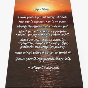 May include: Inspirational quote by Miguel Ferguson on a canvas print with a sunset and water reflection. The quote reads: "Build your hopes on things eternal. Live life to express, not to impress. Identify the essential, eliminate the rest. Don't strive to make your presence noticed, simply make your absence felt. Avoid misery, vice, insecurity, instability, doubt and worry. Life's problems are only temporary. Leave things better than you've found it. Serve something greater than self. - Miguel Ferguson"