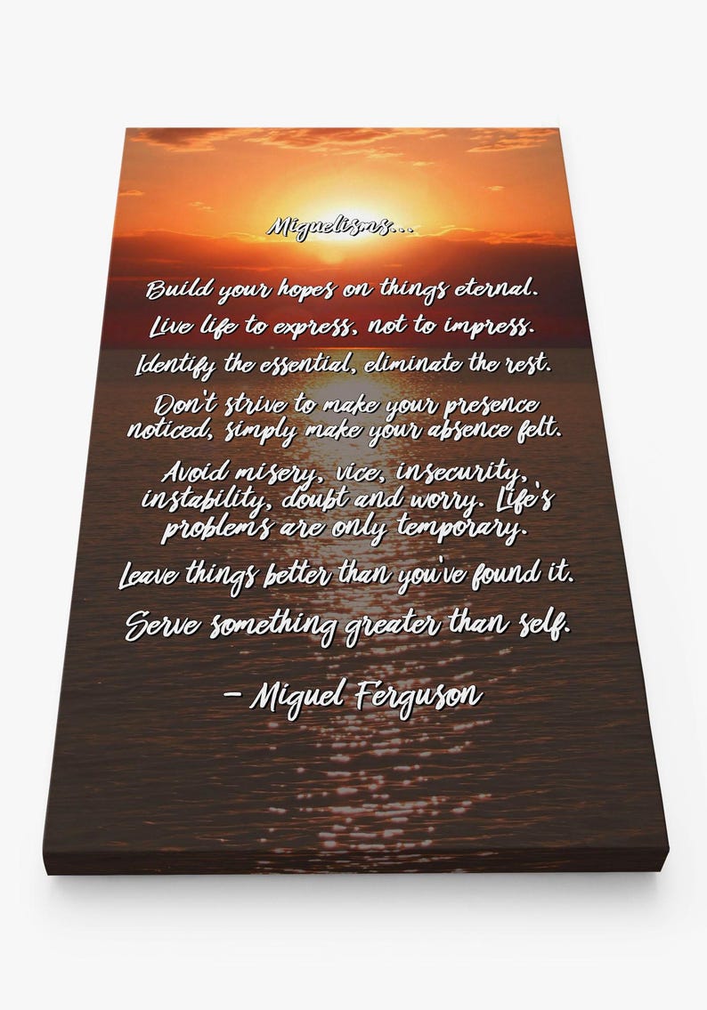 May include: Inspirational quote by Miguel Ferguson on a canvas print with a sunset and water reflection. The quote reads: "Build your hopes on things eternal. Live life to express, not to impress. Identify the essential, eliminate the rest. Don't strive to make your presence noticed, simply make your absence felt. Avoid misery, vice, insecurity, instability, doubt and worry. Life's problems are only temporary. Leave things better than you've found it. Serve something greater than self. - Miguel Ferguson"